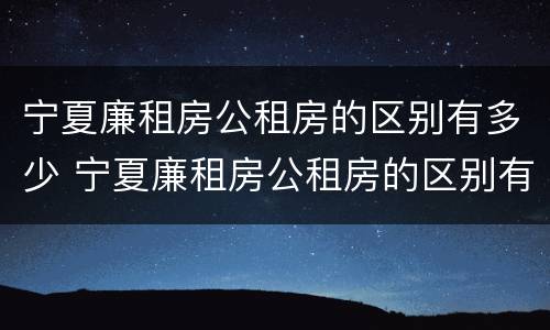 宁夏廉租房公租房的区别有多少 宁夏廉租房公租房的区别有多少年
