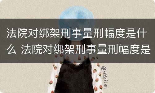 法院对绑架刑事量刑幅度是什么 法院对绑架刑事量刑幅度是什么规定