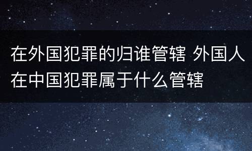 在外国犯罪的归谁管辖 外国人在中国犯罪属于什么管辖