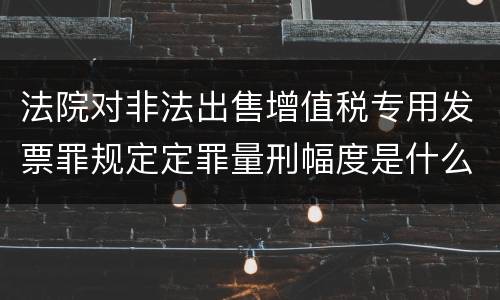 法院对非法出售增值税专用发票罪规定定罪量刑幅度是什么样