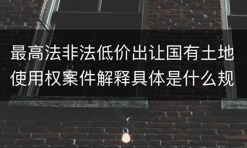 最高法非法低价出让国有土地使用权案件解释具体是什么规定