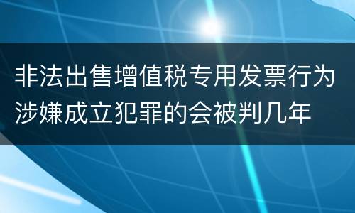 非法出售增值税专用发票行为涉嫌成立犯罪的会被判几年