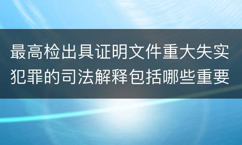 最高检出具证明文件重大失实犯罪的司法解释包括哪些重要规定