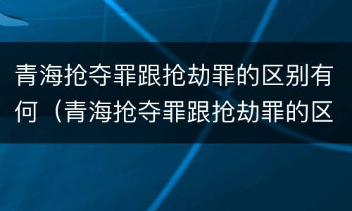 青海抢夺罪跟抢劫罪的区别有何（青海抢夺罪跟抢劫罪的区别有何关系）