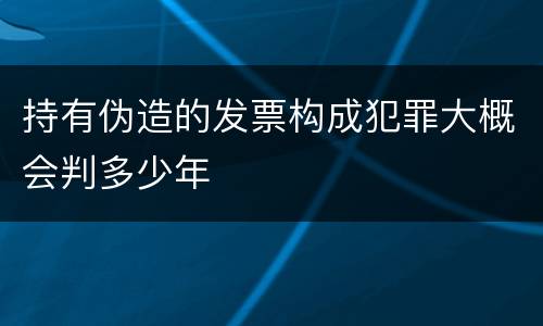 持有伪造的发票构成犯罪大概会判多少年