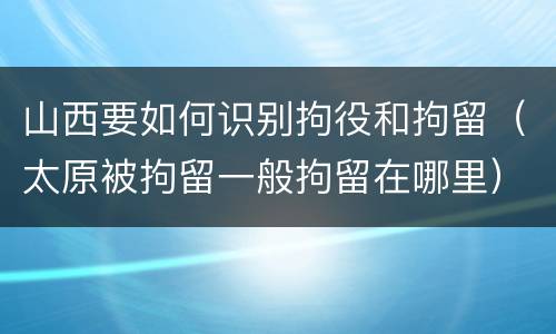 山西要如何识别拘役和拘留（太原被拘留一般拘留在哪里）