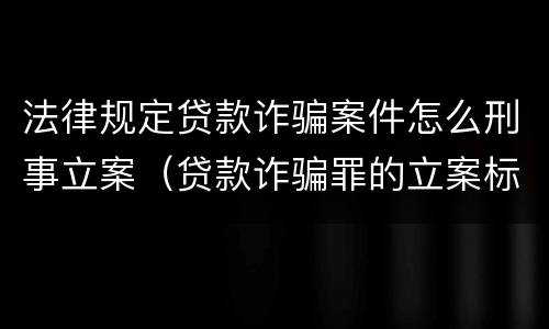 法律规定贷款诈骗案件怎么刑事立案（贷款诈骗罪的立案标准最新）