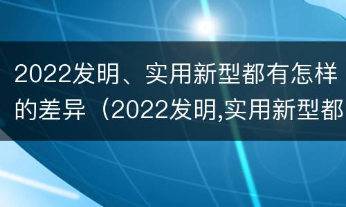 2022发明、实用新型都有怎样的差异（2022发明,实用新型都有怎样的差异呢）