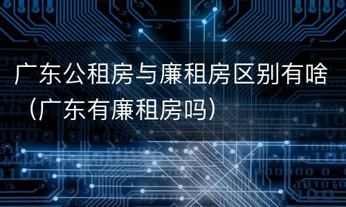 广东公租房与廉租房区别有啥（广东有廉租房吗）