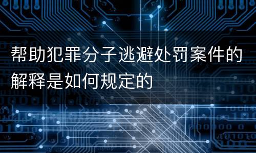 帮助犯罪分子逃避处罚案件的解释是如何规定的