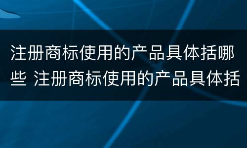 注册商标使用的产品具体括哪些 注册商标使用的产品具体括哪些类别