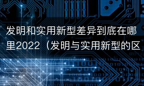 发明和实用新型差异到底在哪里2022（发明与实用新型的区别有）