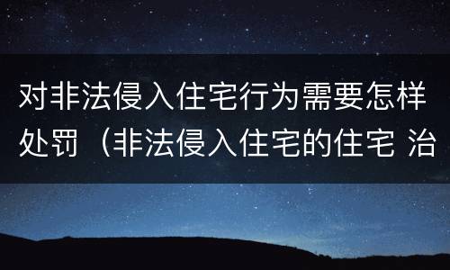 对非法侵入住宅行为需要怎样处罚（非法侵入住宅的住宅 治安管理处罚法）