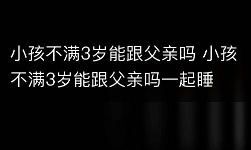 小孩不满3岁能跟父亲吗 小孩不满3岁能跟父亲吗一起睡