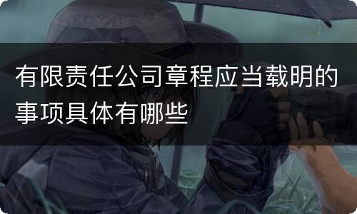 有限责任公司章程应当载明的事项具体有哪些