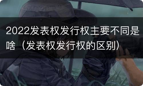 2022发表权发行权主要不同是啥（发表权发行权的区别）