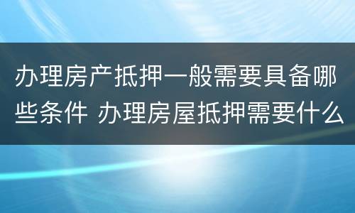 办理房产抵押一般需要具备哪些条件 办理房屋抵押需要什么手续