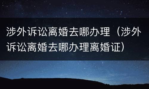 涉外诉讼离婚去哪办理（涉外诉讼离婚去哪办理离婚证）