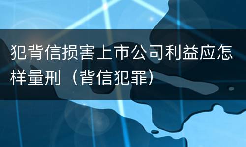 犯背信损害上市公司利益应怎样量刑（背信犯罪）