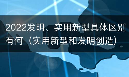 2022发明、实用新型具体区别有何（实用新型和发明创造）