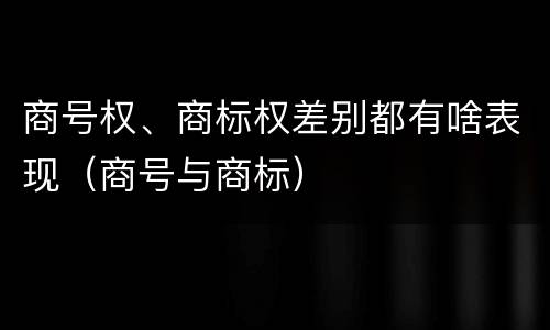 商号权、商标权差别都有啥表现（商号与商标）