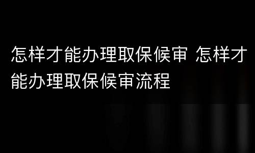 怎样才能办理取保候审 怎样才能办理取保候审流程