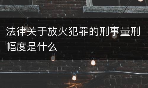 法律关于放火犯罪的刑事量刑幅度是什么