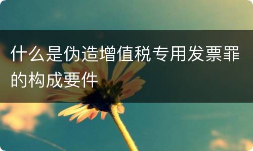 什么是伪造增值税专用发票罪的构成要件