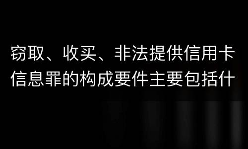 窃取、收买、非法提供信用卡信息罪的构成要件主要包括什么