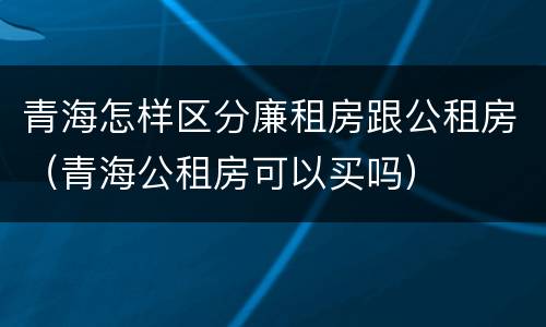 青海怎样区分廉租房跟公租房（青海公租房可以买吗）