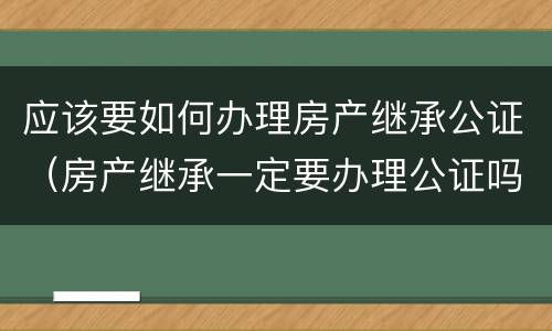 应该要如何办理房产继承公证（房产继承一定要办理公证吗）