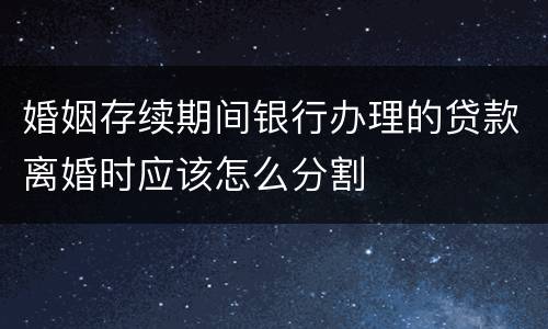 婚姻存续期间银行办理的贷款离婚时应该怎么分割