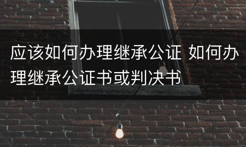 应该如何办理继承公证 如何办理继承公证书或判决书