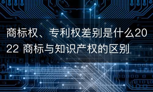商标权、专利权差别是什么2022 商标与知识产权的区别
