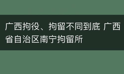 广西拘役、拘留不同到底 广西省自治区南宁拘留所