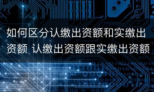 如何区分认缴出资额和实缴出资额 认缴出资额跟实缴出资额