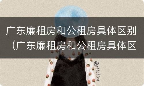 广东廉租房和公租房具体区别（广东廉租房和公租房具体区别是什么）