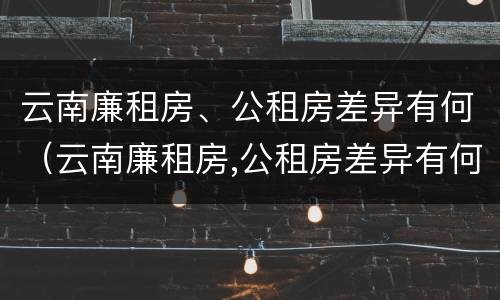 云南廉租房、公租房差异有何（云南廉租房,公租房差异有何区别）