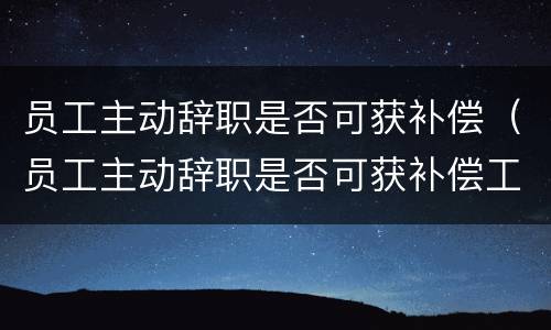 员工主动辞职是否可获补偿（员工主动辞职是否可获补偿工资）