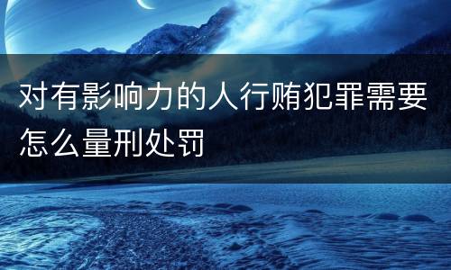 对有影响力的人行贿犯罪需要怎么量刑处罚