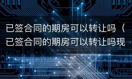 已签合同的期房可以转让吗（已签合同的期房可以转让吗现在）