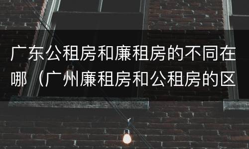 广东公租房和廉租房的不同在哪（广州廉租房和公租房的区别）
