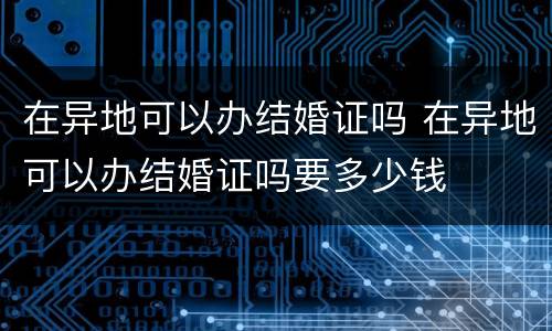 在异地可以办结婚证吗 在异地可以办结婚证吗要多少钱