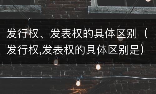发行权、发表权的具体区别（发行权,发表权的具体区别是）
