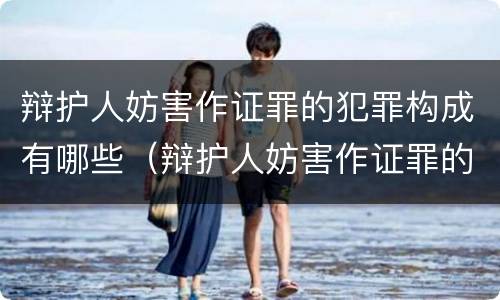 辩护人妨害作证罪的犯罪构成有哪些（辩护人妨害作证罪的犯罪构成有哪些要件）
