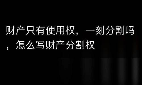 财产只有使用权，一刻分割吗，怎么写财产分割权