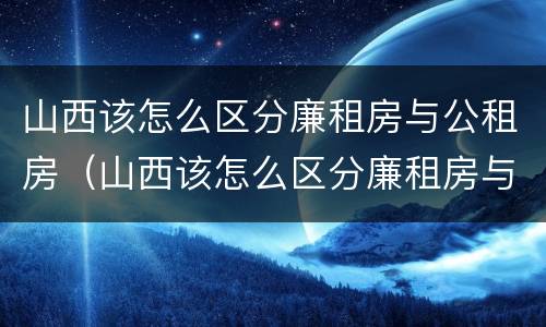 山西该怎么区分廉租房与公租房（山西该怎么区分廉租房与公租房的区别）