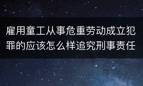 雇用童工从事危重劳动成立犯罪的应该怎么样追究刑事责任