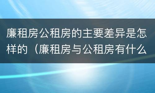 廉租房公租房的主要差异是怎样的（廉租房与公租房有什么不同）