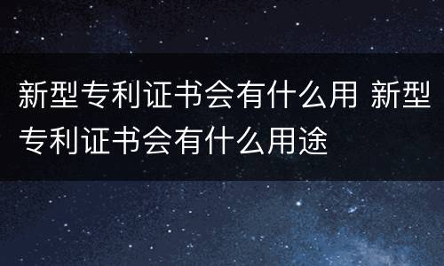 新型专利证书会有什么用 新型专利证书会有什么用途